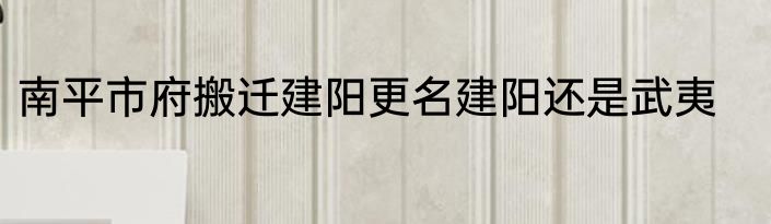 南平市府搬迁建阳更名建阳还是武夷