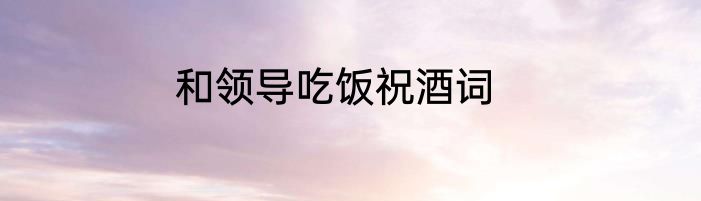 和领导吃饭祝酒词