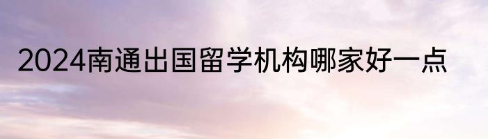 2024南通出国留学机构哪家好一点