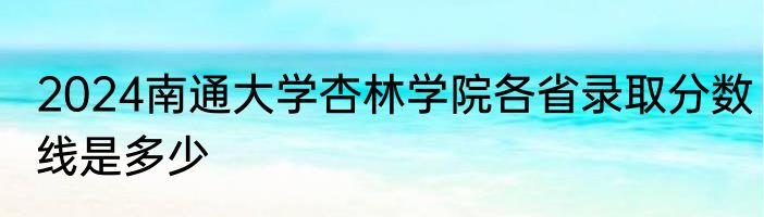2024南通大学杏林学院各省录取分数线是多少