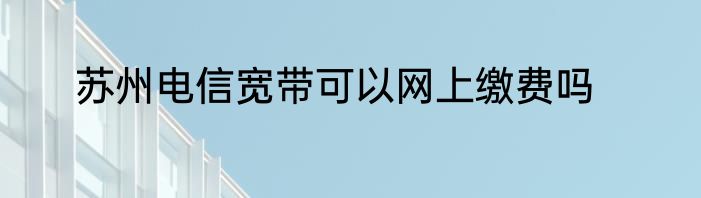 苏州电信宽带可以网上缴费吗
