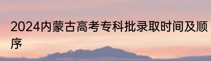 2024内蒙古高考专科批录取时间及顺序
