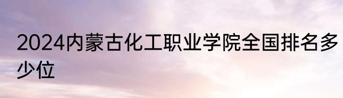 2024内蒙古化工职业学院全国排名多少位