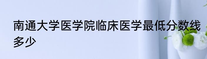 南通大学医学院临床医学最低分数线多少