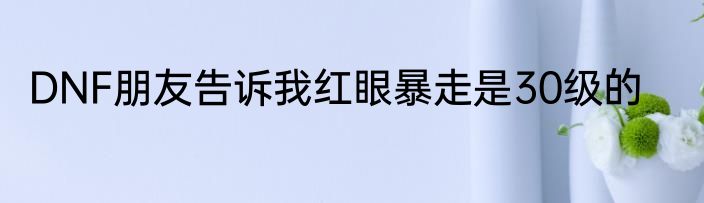 DNF朋友告诉我红眼暴走是30级的