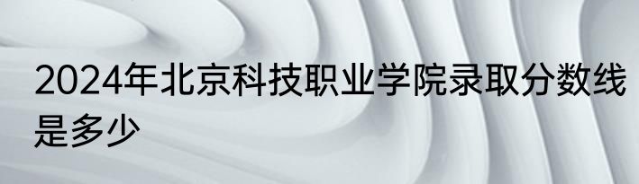 2024年北京科技职业学院录取分数线是多少