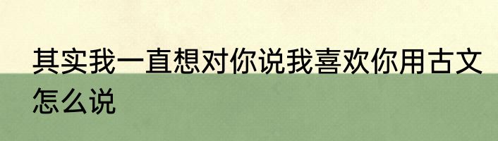 其实我一直想对你说我喜欢你用古文怎么说