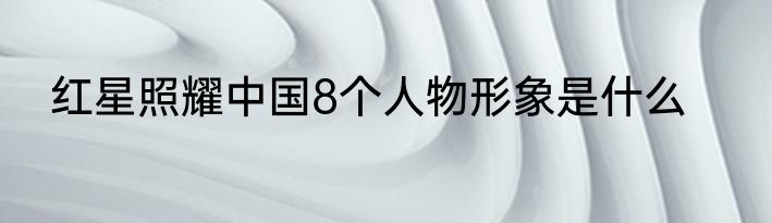 红星照耀中国8个人物形象是什么
