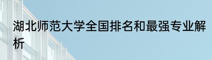 湖北师范大学全国排名和最强专业解析