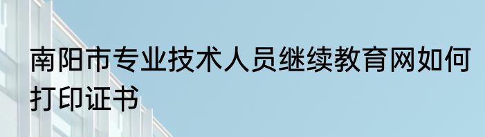 南阳市专业技术人员继续教育网如何打印证书