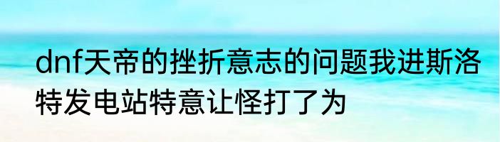 dnf天帝的挫折意志的问题我进斯洛特发电站特意让怪打了为