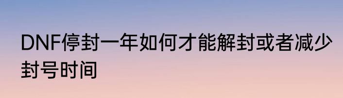 DNF停封一年如何才能解封或者减少封号时间