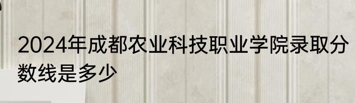 2024年成都农业科技职业学院录取分数线是多少