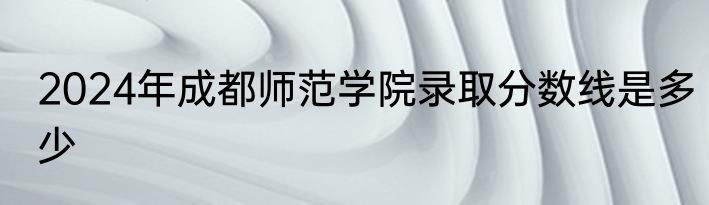 2024年成都师范学院录取分数线是多少