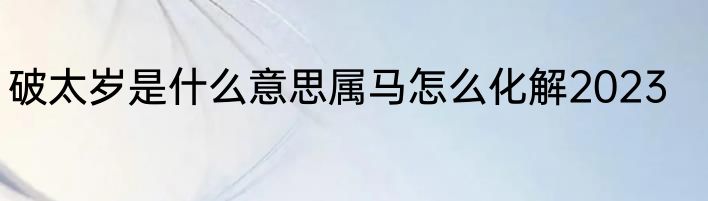 破太岁是什么意思属马怎么化解2023