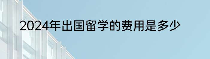 2024年出国留学的费用是多少