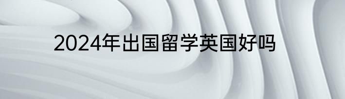 2024年出国留学英国好吗