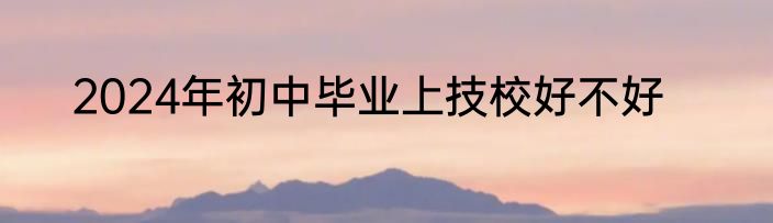 2024年初中毕业上技校好不好