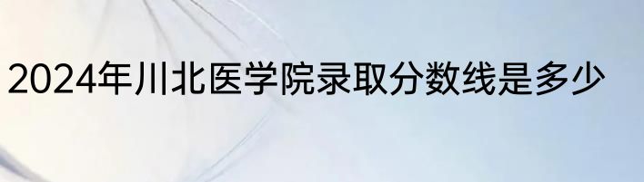 2024年川北医学院录取分数线是多少