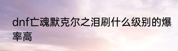 dnf亡魂默克尔之泪刷什么级别的爆率高