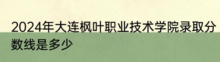 2024年大连枫叶职业技术学院录取分数线是多少