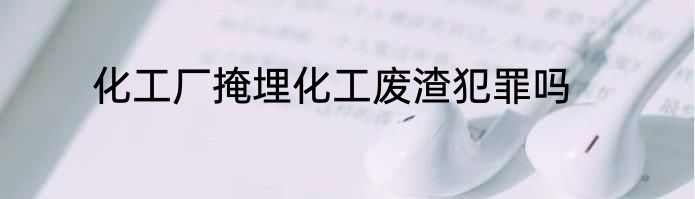 化工厂掩埋化工废渣犯罪吗