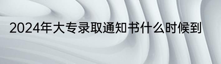 2024年大专录取通知书什么时候到